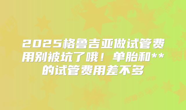 2025格鲁吉亚做试管费用别被坑了哦!单胎和**的试管费用差不多