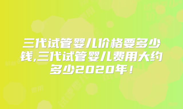 三代试管婴儿价格要多少钱,三代试管婴儿费用大约多少2020年!