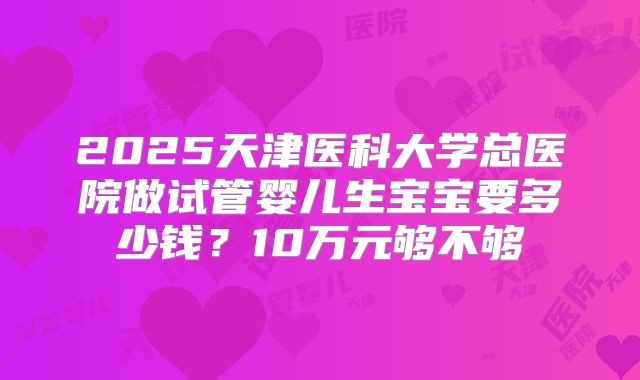 2025天津医科大学总医院做试管婴儿生宝宝要多少钱？10万元够不够
