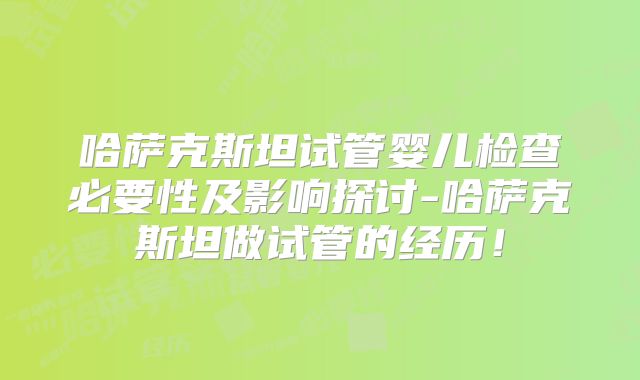 哈萨克斯坦试管婴儿检查必要性及影响探讨-哈萨克斯坦做试管的经历！