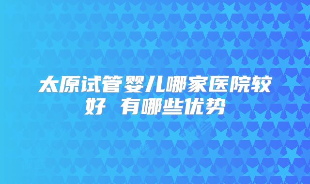 太原试管婴儿哪家医院较好 有哪些优势