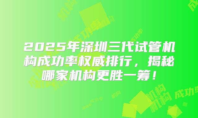 2025年深圳三代试管机构成功率权威排行，揭秘哪家机构更胜一筹！
