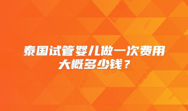 泰国试管婴儿做一次费用大概多少钱?