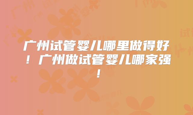 广州试管婴儿哪里做得好！广州做试管婴儿哪家强！