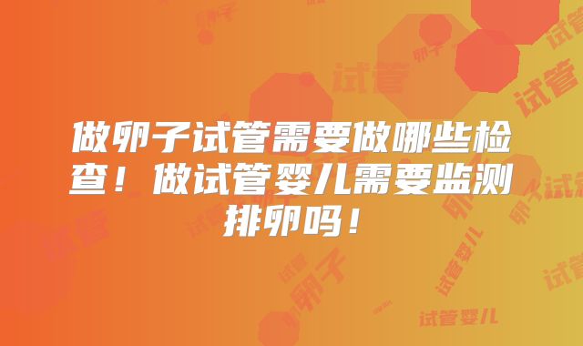 做卵子试管需要做哪些检查！做试管婴儿需要监测排卵吗！