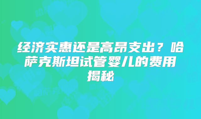 经济实惠还是高昂支出？哈萨克斯坦试管婴儿的费用揭秘