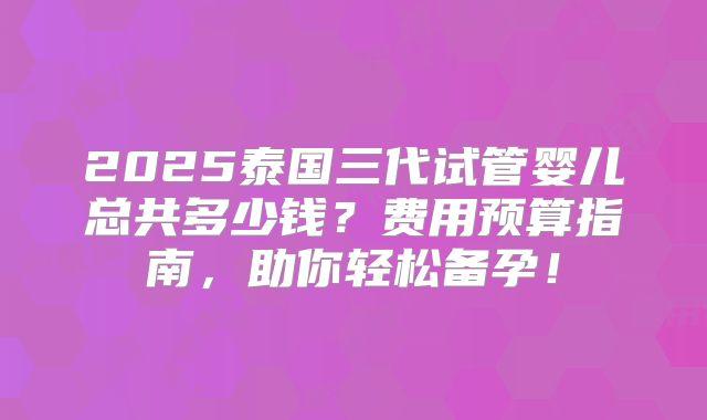 2025泰国三代试管婴儿总共多少钱？费用预算指南，助你轻松备孕！