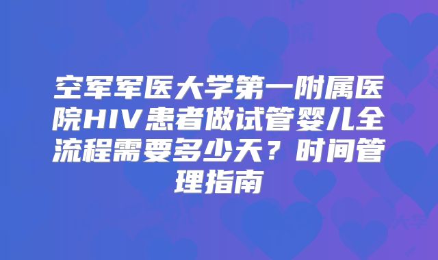 空军军医大学第一附属医院HIV患者做试管婴儿全流程需要多少天?时间管理指南