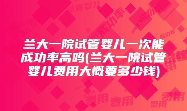 兰大一院试管婴儿一次能成功率高吗(兰大一院试管婴儿费用大概要多少钱)