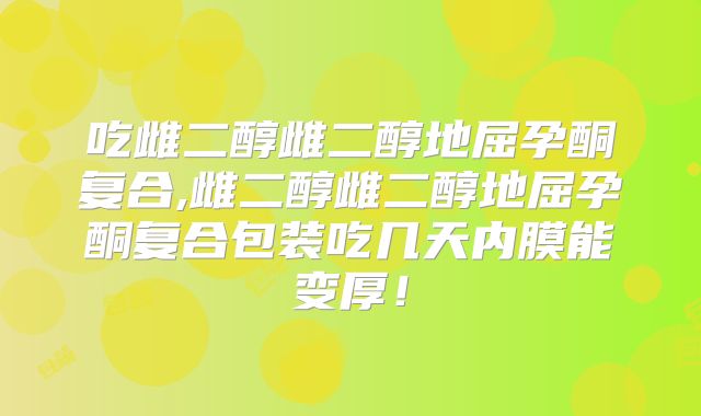 吃雌二醇雌二醇地屈孕酮复合,雌二醇雌二醇地屈孕酮复合包装吃几天内膜能变厚！