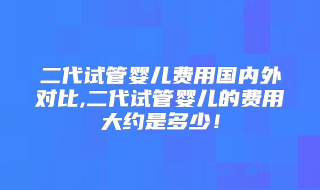 二代试管婴儿费用国内外对比,二代试管婴儿的费用大约是多少！