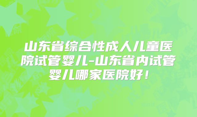 山东省综合性成人儿童医院试管婴儿-山东省内试管婴儿哪家医院好!