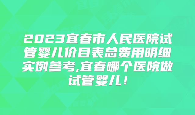 2023宜春市人民医院试管婴儿价目表总费用明细实例参考,宜春哪个医院做试管婴儿！