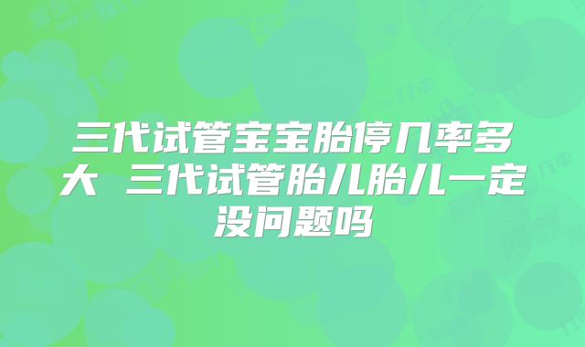 三代试管宝宝胎停几率多大 三代试管胎儿胎儿一定没问题吗