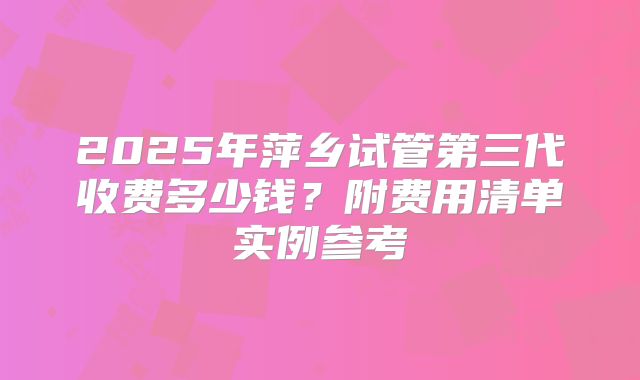 2025年萍乡试管第三代收费多少钱？附费用清单实例参考