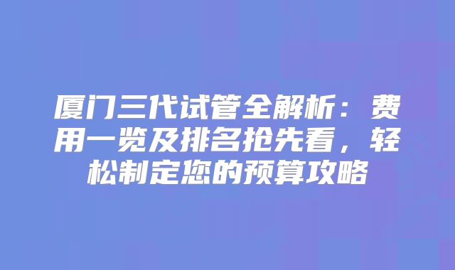 厦门三代试管全解析：费用一览及排名抢先看，轻松制定您的预算攻略