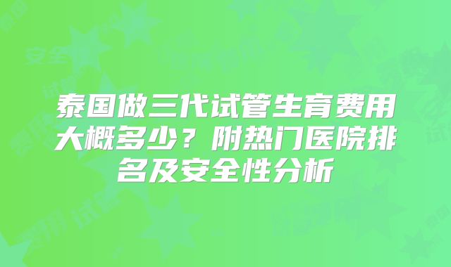 泰国做三代试管生育费用大概多少？附热门医院排名及安全性分析