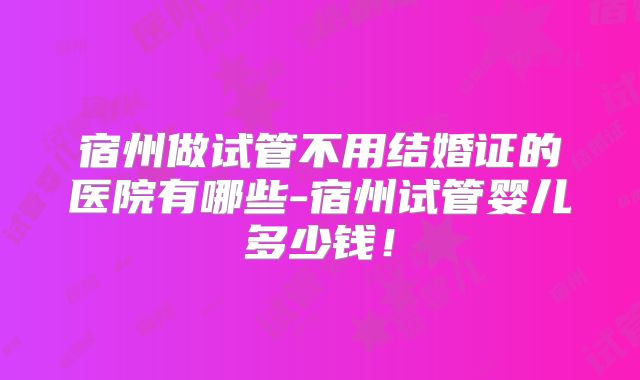 宿州做试管不用结婚证的医院有哪些-宿州试管婴儿多少钱！