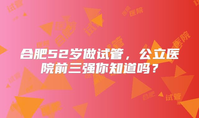合肥52岁做试管，公立医院前三强你知道吗？