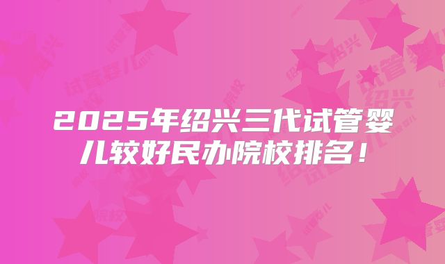 2025年绍兴三代试管婴儿较好民办院校排名!