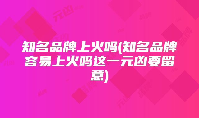 知名品牌上火吗(知名品牌容易上火吗这一元凶要留意)