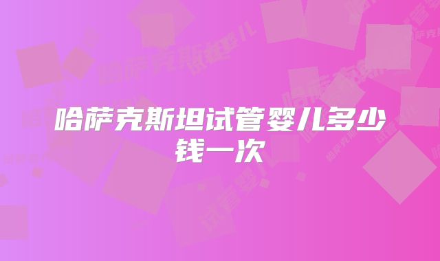 哈萨克斯坦试管婴儿多少钱一次