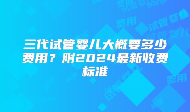 三代试管婴儿大概要多少费用?附2024最新收费标准
