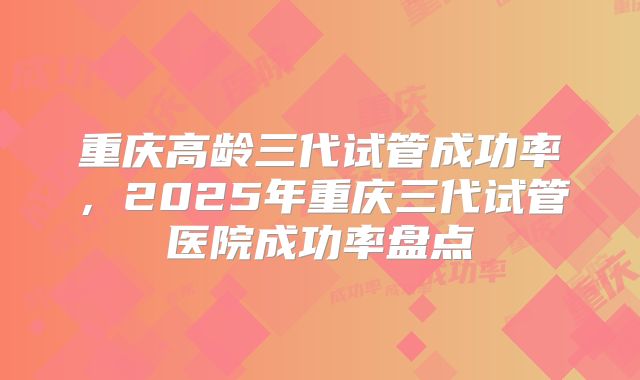 重庆高龄三代试管成功率，2025年重庆三代试管医院成功率盘点