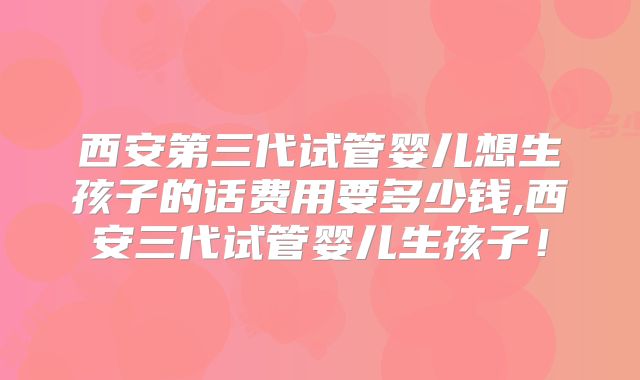 西安第三代试管婴儿想生孩子的话费用要多少钱,西安三代试管婴儿生孩子！