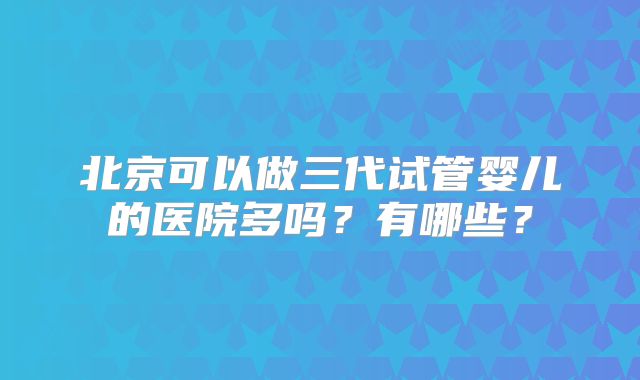 北京可以做三代试管婴儿的医院多吗?有哪些?