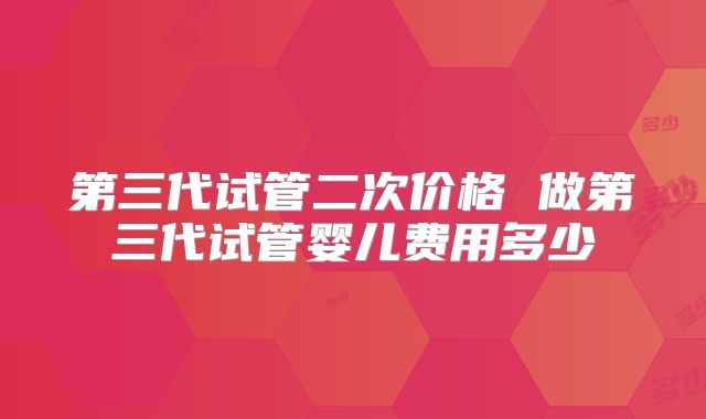 第三代试管二次价格 做第三代试管婴儿费用多少
