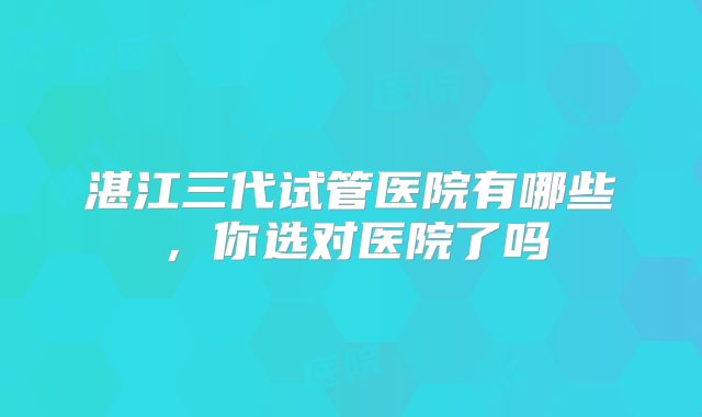 湛江三代试管医院有哪些，你选对医院了吗