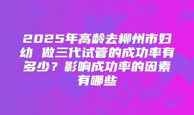 2025年高龄去柳州市妇幼 做三代试管的成功率有多少？影响成功率的因素有哪些