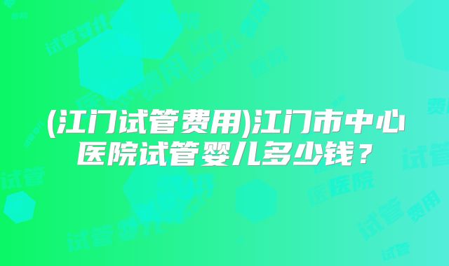 (江门试管费用)江门市中心医院试管婴儿多少钱?