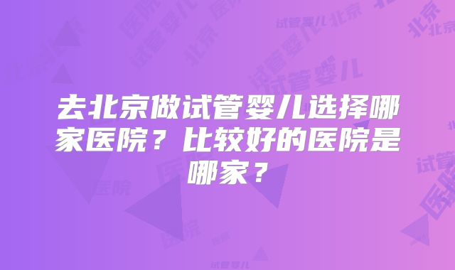 去北京做试管婴儿选择哪家医院？比较好的医院是哪家？