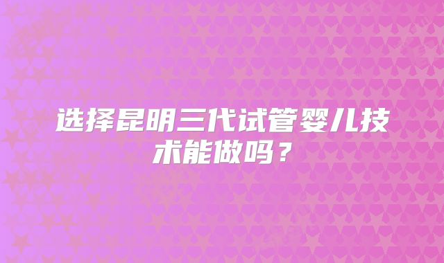 选择昆明三代试管婴儿技术能做吗？
