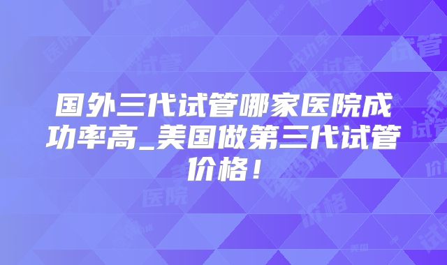 国外三代试管哪家医院成功率高_美国做第三代试管价格！
