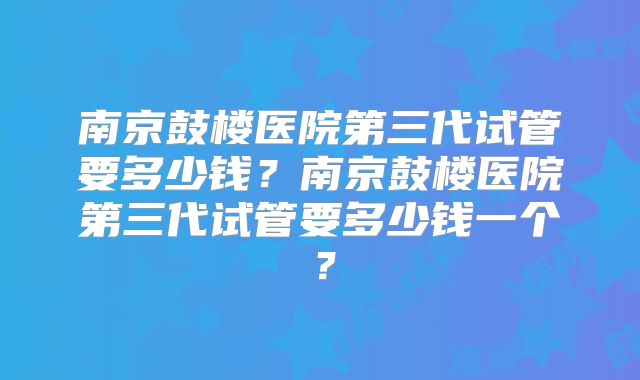 南京鼓楼医院第三代试管要多少钱？南京鼓楼医院第三代试管要多少钱一个？
