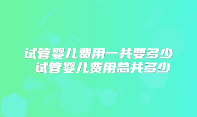 试管婴儿费用一共要多少 试管婴儿费用总共多少