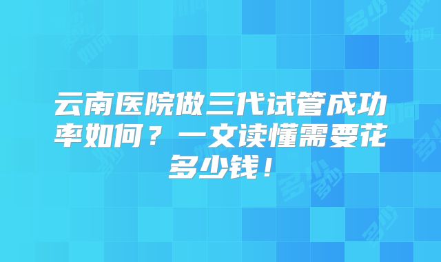 云南医院做三代试管成功率如何?一文读懂需要花多少钱!