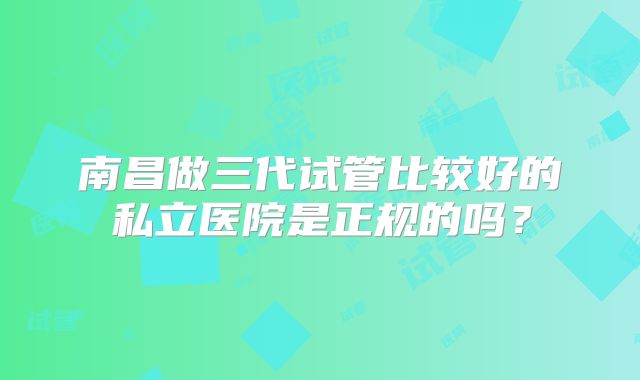 南昌做三代试管比较好的私立医院是正规的吗？