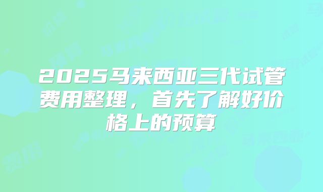 2025马来西亚三代试管费用整理，首先了解好价格上的预算