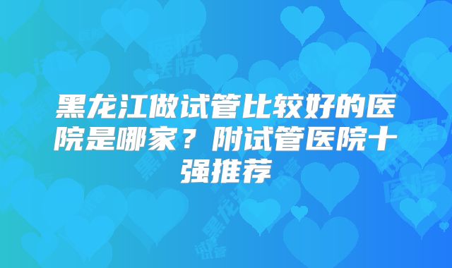 黑龙江做试管比较好的医院是哪家?附试管医院十强推荐
