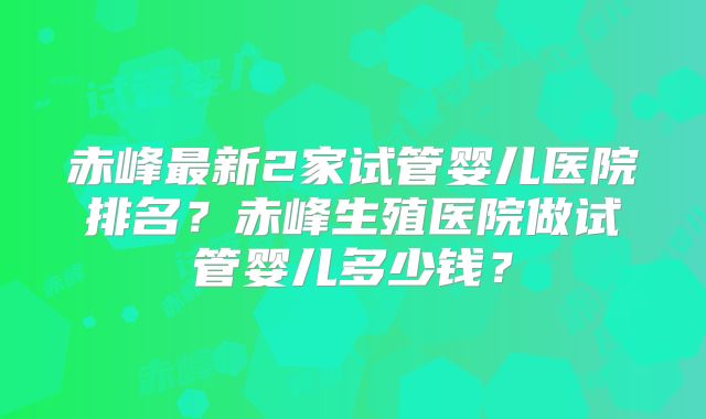 赤峰最新2家试管婴儿医院排名？赤峰生殖医院做试管婴儿多少钱？