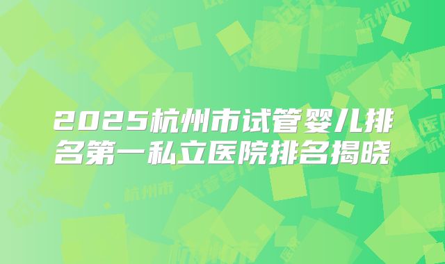 2025杭州市试管婴儿排名第一私立医院排名揭晓