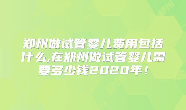 郑州做试管婴儿费用包括什么,在郑州做试管婴儿需要多少钱2020年！