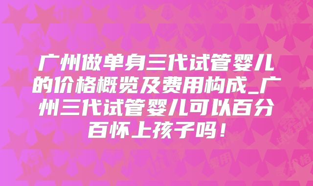 广州做单身三代试管婴儿的价格概览及费用构成_广州三代试管婴儿可以百分百怀上孩子吗!
