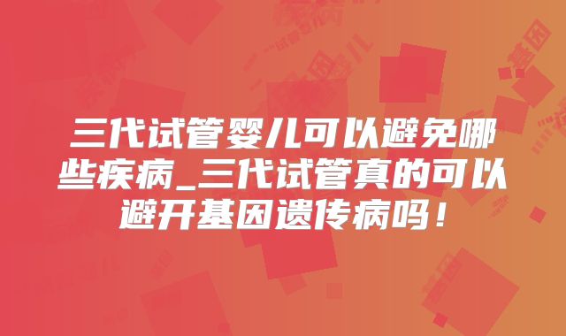 三代试管婴儿可以避免哪些疾病_三代试管真的可以避开基因遗传病吗!
