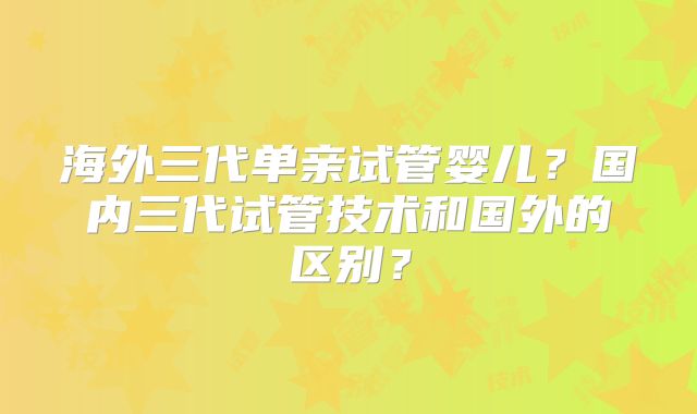 海外三代单亲试管婴儿?国内三代试管技术和国外的区别?