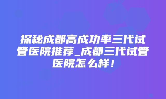 探秘成都高成功率三代试管医院推荐_成都三代试管医院怎么样！